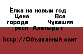 Ёлка на новый год › Цена ­ 30 000 - Все города  »    . Чувашия респ.,Алатырь г.